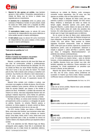 CHH  História 
_________________________________________________________________________________________________________________________
___________________________________________________________________________________________________________________________________________________________________________________________________________________________________________________________________________________________________________________________________________________________________________________________________________________________ _____________________________________________________________________________________________________________
SEE-AC  Coordenação de Ensino Médio CHH  História 13
 Maomé foi não apenas um profeta, mas também
general e líder político. Conquistou pessoalmente a
cidade de Meca, que se tornou a cidade mais
sagrada para os muçulmanos.
 O sionismo foi o movimento entre os judeus para
colonizar a Palestina e fundar um país próprio. Israel
foi criado em 1948, então com o respaldo da ONU,
mas encontrou imediata resistência dos vizinhos
árabes.
 O nacionalismo árabe surgiu no século XX como
movimento de independência dos povos islâmicos e
tinha caráter secular e mesmo antirreligioso.
 O Islã radical surgiu no século XX como movimento
de independência dos povos árabes e tinha caráter
secular e mesmo antirreligioso.
********** ATIVIDADES 1 **********
Texto para as questões de 1 a 3.
Quem foi Maomé
Profeta e fundador do islamismo, ele também
exerceu o papel de líder político e militar
Maomé, o profeta máximo do Islã, teve três fases em
sua vida: de comerciante, profeta e profeta-general.
Nascido com o nome Muhammad Ibn Abdullah, em 570,
na cidade de Meca (na atual Arábia Saudita), perdeu a
mãe aos 6 anos e seu pai antes de nascer. Foi criado
pelo tio Abu Talib e desde cedo começou a trabalhar com
comércio. Sua família era influente e bem relacionada e,
aos 25 anos, casou-se com uma rica comerciante,
Cadija, então com 40 anos. O casamento duraria 24
anos.
Maomé tinha contato com cristãos e judeus, que
conviviam com pagãos na Arábia da época. Aos 40 anos,
quando meditava numa caverna, afirmou ter recebido a
visita do arcanjo Gabriel, que passou a lhe revelar a
palavra de Deus. Analfabeto, o profeta não escreveu ele
mesmo os versos, mas seus seguidores fizeram isso em
qualquer material disponível, como folhas de palmeira.
Compilados após sua morte, os textos formam o Corão.
Na fase de Meca, os versos eram brandos e falavam
principalmente contra a avareza e a obrigação de ajudar
os pobres. Quando, no entanto, Maomé passou a
condenar os ídolos pagãos no templo central de Meca,
criou animosidades em torno de si e de seu clã.
Em 619, morreu Cadija, que deixou a Maomé seis
filhos, entre eles dois homens, que morreriam antes dele.
Casou-se novamente, com duas mulheres ao mesmo
tempo. Uma delas, Aisha, tinha 7 anos. Aisha seria uma
figura importante para o Islã, ao recoletar os versos do
Corão e liderar uma disputa política que separaria xiitas e
sunitas.
Em 9 de setembro de 622, Maomé fugiu de Meca,
perseguido pelos pagãos. Esse fato é considerado tão
importante que é a data inicial do calendário islâmico.
Instalou-se na cidade de Medina, onde conseguiu
converter muitos seguidores. Aos 52 anos, era não
apenas um profeta, mas um líder político e militar.
Maomé reagia a ataques de tribos rivais com seu
exército e passou a conquistar cidades. Em 630, tomou
Meca. Ordenou a destruição de todos os ídolos do
templo pagão, deixando apenas uma pedra preta.
Segundo Maomé, a pedra datava da época de Adão e
Eva e havia ficado preta em razão dos pecados dos
homens. Em volta dessa pedra foi construída a Caaba, o
templo que é o lugar mais sagrado para os islâmicos.
Se os versos da fase de Meca eram relativamente
“paz e amor”, os versos da fase de Medina tornaram-se
mais militaristas. Desse período data o Verso da Espada
(Corão 9:5), que afirma: “Mas quando os meses
sagrados houverem transcorrido, matai os idólatras
(564), onde quer que os acheis; capturai-os, acossai-os e
espreitai-os; porém, caso se arrependam, observem a
oração e paguem o zakat, abri-Ihes o caminho. Sabei
que Deus é Indulgente, Misericordiosíssimo”, um
preferido dos radicais contemporâneos.
Em Medina, Maomé casou-se várias vezes, chegando
a ter 10 mulheres ao mesmo tempo – para os demais
homens, o limite estabelecido era quatro. Além do Corão,
os Hadiths, diversos livros que contam sua vida, são
também sagrados aos islâmicos. Esses exemplos e as
revelações no Corão estabelecem os preceitos que
formam a Sharia, as leis islâmicas.
Maomé não deixou filhos homens, o que, ao morrer
em 632, aos 62 anos, causou sérios problemas de
sucessão no império que havia criado. Dessa sucessão
conflituosa nasceu a divisão entre xiitas e sunitas.
Superinteressante, São Paulo, mar. 2010.
.1. (AED-SP)
Antes de se tornar profeta, Maomé teve outra atividade
profissional. Qual foi ela?
___________________________________________________
___________________________________________________
___________________________________________________
.2. (AED-SP)
Qual é a data inicial do calendário islâmico e por quê?
___________________________________________________
___________________________________________________
___________________________________________________
.3. (AED-SP)
Maomé mudou profundamente a política de sua terra
natal. Como?
___________________________________________________
___________________________________________________
___________________________________________________
 