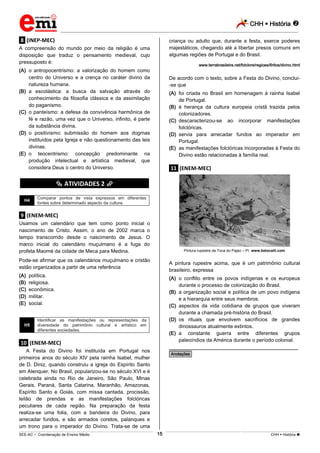 CHH  História 
_________________________________________________________________________________________________________________________
___________________________________________________________________________________________________________________________________________________________________________________________________________________________________________________________________________________________________________________________________________________________________________________________________________________________ _____________________________________________________________________________________________________________
SEE-AC  Coordenação de Ensino Médio CHH  História 15
.8. (INEP-MEC)
A compreensão do mundo por meio da religião é uma
disposição que traduz o pensamento medieval, cujo
pressuposto é:
(A) o antropocentrismo: a valorização do homem como
centro do Universo e a crença no caráter divino da
natureza humana.
(B) a escolástica: a busca da salvação através do
conhecimento da filosofia clássica e da assimilação
do paganismo.
(C) o panteísmo: a defesa da convivência harmônica de
fé e razão, uma vez que o Universo, infinito, é parte
da substância divina.
(D) o positivismo: submissão do homem aos dogmas
instituídos pela Igreja e não questionamento das leis
divinas.
(E) o teocentrismo: concepção predominante na
produção intelectual e artística medieval, que
considera Deus o centro do Universo.
********** ATIVIDADES 2 **********
H4
Comparar pontos de vista expressos em diferentes
fontes sobre determinado aspecto da cultura.
.9. (ENEM-MEC)
Usamos um calendário que tem como ponto inicial o
nascimento de Cristo. Assim, o ano de 2002 marca o
tempo transcorrido desde o nascimento de Jesus. O
marco inicial do calendário muçulmano é a fuga do
profeta Maomé da cidade de Meca para Medina.
Pode-se afirmar que os calendários muçulmano e cristão
estão organizados a partir de uma referência
(A) política.
(B) religiosa.
(C) econômica.
(D) militar.
(E) social.
H5
Identificar as manifestações ou representações da
diversidade do patrimônio cultural e artístico em
diferentes sociedades.
.10. (ENEM-MEC)
A Festa do Divino foi instituída em Portugal nos
primeiros anos do século XIV pela rainha Isabel, mulher
de D. Diniz, quando construiu a igreja do Espírito Santo
em Alenquer. No Brasil, popularizou-se no século XVI e é
celebrada ainda no Rio de Janeiro, São Paulo, Minas
Gerais, Paraná, Santa Catarina, Maranhão, Amazonas,
Espírito Santo e Goiás, com missa cantada, procissão,
leilão de prendas e as manifestações folclóricas
peculiares de cada região. Na preparação da festa
realiza-se uma folia, com a bandeira do Divino, para
arrecadar fundos, e são armados coretos, palanques e
um trono para o imperador do Divino. Trata-se de uma
criança ou adulto que, durante a festa, exerce poderes
majestáticos, chegando até a libertar presos comuns em
algumas regiões de Portugal e do Brasil.
www.terrabrasileira.net/folclore/regioes/6ritos/divino.html
De acordo com o texto, sobre a Festa do Divino, conclui-
-se que
(A) foi criada no Brasil em homenagem à rainha Isabel
de Portugal.
(B) é herança da cultura europeia cristã trazida pelos
colonizadores.
(C) descaracterizou-se ao incorporar manifestações
folclóricas.
(D) servia para arrecadar fundos ao imperador em
Portugal.
(E) as manifestações folclóricas incorporadas à Festa do
Divino estão relacionadas à família real.
.11. (ENEM-MEC)
Pintura rupestre da Toca do Pajaú – PI. www.betocelli.com
A pintura rupestre acima, que é um patrimônio cultural
brasileiro, expressa
(A) o conflito entre os povos indígenas e os europeus
durante o processo de colonização do Brasil.
(B) a organização social e política de um povo indígena
e a hierarquia entre seus membros.
(C) aspectos da vida cotidiana de grupos que viveram
durante a chamada pré-história do Brasil.
(D) os rituais que envolvem sacrifícios de grandes
dinossauros atualmente extintos.
(E) a constante guerra entre diferentes grupos
paleoíndios da América durante o período colonial.
________________________________________________
*Anotações*
 