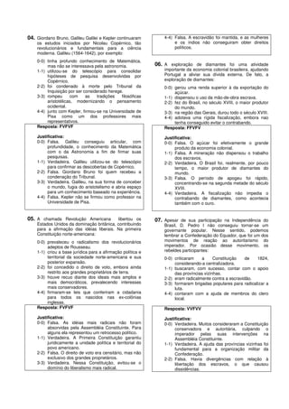 04. Giordano Bruno, Galileu Galilei e Kepler continuaram         4-4) Falsa. A escravidão foi mantida, e as mulheres
    os estudos iniciados por Nicolau Copérnico, tão                   e os índios não conseguiram obter direitos
    revolucionários e fundamentais para a ciência                     políticos.
    moderna. Galileu (1564-1642), por exemplo:
    0-0) tinha profundo conhecimento de Matemática,
         mas não se interessava pela astronomia.             06. A exploração de diamantes foi uma atividade
    1-1) utilizou-se do telescópio para consolidar               importante da economia colonial brasileira, ajudando
         hipóteses de pesquisa desenvolvidas por                 Portugal a aliviar sua dívida externa. De fato, a
         Copérnico.                                              exploração de diamantes:
    2-2) foi condenado à morte pelo Tribunal da                  0-0) gerou uma renda superior à da exportação do
         Inquisição por ser considerado herege.                       açúcar.
    3-3) rompeu       com    as   tradições   filosóficas        1-1) dispensou o uso da mão-de-obra escrava.
         aristotélicas, modernizando o pensamento                2-2) fez do Brasil, no século XVIII, o maior produtor
         ocidental.                                                   do mundo.
    4-4) junto com Kepler, firmou-se na Universidade de          3-3) na região das Gerais, durou todo o século XVIII.
         Pisa como um dos professores mais                       4-4) adotava uma rígida fiscalização, embora nao
         representativos.                                             tenha conseguido evitar o contrabando.
    Resposta: FVFVF                                              Resposta: FFVFV
    Justificativa:                                               Justificativa:
    0-0) Falsa. Galileu conseguiu articular, com                 0-0) Falsa. O açúcar foi efetivamente o grande
         profundidade, o conhecimento da Matemática                   produto da economia colonial.
         com o da Astronomia a fim de firmar suas                1-1) Falsa. A mineração não dispensou o trabalho
         pesquisas.                                                   dos escravos.
    1-1) Verdadeira. Galileu utilizou-se do telescópio           2-2) Verdadeira. O Brasil foi, realmente, por pouco
         para confirmar as descobertas de Copérnico.                  tempo, o maior produtor de diamantes do
    2-2) Falsa. Giordano Bruno foi quem recebeu a                     mundo.
         condenação do Tribunal.                                 3-3) Falsa. O período de apogeu foi rápido,
    3-3) Verdadeira. Galileu, na sua forma de conceber                concentrando-se na segunda metade do século
         o mundo, fugia do aristotelismo e abria espaço               XVIII.
         para um conhecimento baseado na experiência.            4-4) Verdadeira. A fiscalização não impedia o
    4-4) Falsa. Kepler não se firmou como professor na                contrabando de diamantes, como acontecia
         Universidade de Pisa.                                        também com o ouro.


05. A chamada Revolução Americana          libertou os       07. Apesar de sua participação na Independência do
    Estados Unidos da dominação britânica, contribuindo          Brasil, D. Pedro I não conseguiu tornar-se um
    para a afirmação das idéias liberais. Na primeira            governante popular. Nesse sentido, podemos
    Constituição norte-americana:                                lembrar a Confederação do Equador, que foi um dos
    0-0) prevaleceu o radicalismo dos revolucionários            movimentos de reação ao autoritarismo do
         adeptos de Rousseau.                                    imperador. Por ocasião desse movimento, os
    1-1) criou a base jurídica para a afirmação política e       rebeldes participantes:
         territorial da sociedade norte-americana e sua          0-0) criticaram   a      Constituição   de   1824,
         posterior expansão.                                          considerando-a centralizadora.
    2-2) foi concedido o direito de voto, embora ainda           1-1) buscaram, com sucesso, contar com o apoio
         restrito aos grandes proprietários de terra.                 das províncias vizinhas.
    3-3) houve recuo diante dos ideais mais amplos e             2-2) eram radicalmente contra a escravidão.
         mais democráticos, prevalecendo interesses              3-3) formaram brigadas populares para radicalizar a
         mais conservadores.                                          luta.
    4-4) firmaram-se leis que conferiram a cidadania             4-4) contaram com a ajuda de membros do clero
         para todos os nascidos nas ex-colônias                       local.
         inglesas.
    Resposta: FVFVF                                              Resposta: VVFVV
    Justificativa:                                               Justificativa:
    0-0) Falsa. As idéias mais radicais não foram                0-0) Verdadeira. Muitos consideraram a Constituição
         absorvidas pela Assembléia Constituinte. Para                conservadora e autoritária, culpando o
         alguns ela representou um retrocesso político.               imperador pelas suas intervenções na
    1-1) Verdadeira. A Primeira Constituição garantiu                 Assembléia Constituinte.
         juridicamente a unidade política e territorial do       1-1) Verdadeira. A ajuda das províncias vizinhas foi
         povo americano.                                              fundamental para a organização militar da
    2-2) Falsa. O direito de voto era censitário, mas não             Confederação.
         exclusivo dos grandes proprietários.                    2-2) Falsa. Havia divergências com relação à
    3-3) Verdadeira. Nessa Constituição, evitou-se o                  libertação dos escravos, o que causou
         domínio do liberalismo mais radical.                         dissidências.
 