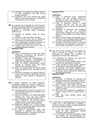 3-3) Verdadeira. A formação das brigadas assustou          Resposta: FFVFV
         os mais conciliadores, mas elas tiveram
         atuação importante.                                   Justificativa:
    4-4) Verdadeira. Havia forte presença das idéias           0-0) Falsa. O movimento trouxe inquietações
         liberais no clero pernambucano. O exemplo de               políticas, mas não conseguiu abalar as
         Frei Caneca é o mais conhecido.                            estruturas de poder, nem tampouco construir
                                                                    articulações com o movimento operário.
                                                               1-1) Falsa. O tenentismo criticava e exigia
08. As mudanças nas concepções de mundo trouxeram                   mudanças nas leis, mas não fez uma
    perspectivas estéticas diferentes que fundamentaram             campanha nacional a favor de uma Assembléia
    as vanguardas modernistas. O Impressionismo foi                 Constituinte.
    importante na construção dessas concepções                 2-2) Verdadeira. O tenentismo tinha propostas
    estéticas, pois:                                                reformistas,     não    era    um     movimento
                                                                    revolucionário, conseguindo, por isso, apenas o
    0-0) fortaleceu as tradições vindas da cultura                  apoio de grupos ligados às camadas médias
         clássica.                                                  urbanas.
    1-1) incentivou a autonomia criativa do artista.           3-3) Falsa. A Coluna Prestes tinha ligações com o
    2-2) contou, já no seu início, com um mercado de                tenentismo, mas não pregava idéias socialistas,
         arte receptivo e economicamente favorável.                 nem teve a repercussão política esperada.
    3-3) tinha a participação de artistas defensores de        4-4) Verdadeira. O tenentismo quebrou a monotonia
         uma representação geométrica do mundo.                     dos discursos das oligarquias e trouxe para o
    4-4) contribuiu com uma nova técnica para se                    cenário político novas idéias e outros atores.
         trabalhar as formas e as cores.
    Resposta: FVFFV
                                                           10. Uma série de fatos contribuiu para o processo que
    Justificativa:                                             levou à renúncia de Vargas, em 1945, e à
    0-0) Falsa. O Impressionismo rompeu com regras             convocação de eleições para presidente da
         acadêmicas, renovando-se nas técnicas e               República. Entre esses fatos, destaca-se:
         captando cenários do cotidiano.
    1-1) Verdadeira. Longe dos academicismos, o                0-0) o Manifesto dos Mineiros que exigia uma
         Impressionismo estimulou a possibilidade de                definição política do governo.
         criação e de exploração de novos temas.               1-1) a renúncia do ministro Oswaldo Aranha, o que
    2-2) Falsa. Os quadros impressionistas custam                   aumentou as insatisfações da oposição.
         fortunas no mercado atual, mas foram                  2-2) a falta de base de apoio político, deixando
         recebidos com muitos preconceitos.                         Vargas isolado, sem sustentação partidária.
    3-3) Falsa. Os impressionistas não optaram pelas           3-3) as pressões internacionais lideradas pelos
         formas geométricas como expressão da sua                   Estados Unidos, com apoio da opinião pública.
         pintura.                                              4-4) as grandes greves operárias em defesa das
    4-4) Verdadeira. Rompendo com padrões clássicos,                liberdades democráticas.
         buscou outras formas de representar o real, de        Resposta: VVFFF
         explorar as cores, fazendo o contraponto à
         fotografia.                                           Justificativa:
                                                               0-0) Verdadeira. O Manifesto foi assinado por
                                                                    lideranças expressivas do liberalismo nacional.
09. A   Primeira República do Brasil apresentou                1-1) Verdadeira. O ministro tinha prestígio político;
    inquietações políticas que fizeram contraponto à                sua saída, de fato, enfraqueceu o governo.
    dominação das oligarquias regionais. O movimento           2-2) Falsa. Vargas tinha apoio de partidos
    tenentista, iniciado na década de 1920:                         expressivos, mas isso não foi suficiente para
                                                                    mantê-lo no poder.
    0-0) conseguiu abalar as estruturas de poder, com          3-3) Falsa. Não houve pressões que chegassem a
         suas rebeliões urbanas bem articuladas com o               ameaçar Vargas de forma a fazê-lo deixar o
         movimento operário.                                        poder.
    1-1) lançou uma campanha, com ampla repercussão            4-4) Falsa. Não houve grandes greves para
         nacional, em favor de uma imediata                         pressioná-lo.
         convocação para a Assembléia Constituinte.
    2-2) tendo simpatizantes nos grandes centros
         urbanos, criticou os governos existentes e        11. O Plano Real foi implantado para que fosse possível
         propôs reformas políticas e administrativas.          romper com o ciclo inflacionário e estabilizar a
    3-3) estabeleceu ligações com a heróica Coluna             economia. Durante o primeiro mandato presidencial
         Prestes, a qual conheceu grande popularidade          de Fernando Henrique Cardoso:
         pois defendia idéias socialistas.
    4-4) foi importante politicamente pelas suas               0-0) o movimento sindical conseguiu aumentar seu
         denúncias e propostas de melhoria da                       campo de ação reivindicativa, obtendo
         administração pública, contribuindo para formar            importantes melhorias salariais.
         lideranças atuantes na sociedade.                     1-1) o nacionalismo econômico prevaleceu diante
                                                                    dos projetos de internacionalização que
                                                                    visavam a entrada de empresas multinacionais.
 