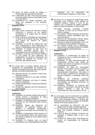 2-2) apesar do efetivo controle da inflação, a                    freqüentes.   Há      um    crescimento   do
         concentração de renda continuou elevada.                     fundamentalismo religioso no mundo árabe.
    3-3) o Movimento dos Sem Terra firmou-se diante
         da opinião pública, pela sua capacidade de luta
         e de organização.                                   13. No século XX, os projetos de modernização foram
    4-4) consolidou-se um modelo econômico com
                                                                 importantes para modificar muitas práticas da
         bases nas propostas e nos princípios
                                                                 sociedade brasileira, inclusive o ritmo do seu
         neoliberais.                                            cotidiano, com a introdução de hábitos suscitados
    Resposta: FFVVV                                              pelas invenções tecnológicas. A modernização:
    Justificativa:                                               0-0) desfaz     costumes      enraizados,     trazendo
    0-0) Falsa. Houve controle do movimento sindical                  mudanças na forma de se conviver com o
         evitando-se o aumento do seu poderio                         tempo e o espaço.
         reivindicativo e do espaço para se articular            1-1) tem atrelado o Brasil às diretrizes da economia
         grandes greves.                                              internacional, criando dificuldades para sua
    1-1) Falsa. O discurso nacionalista não teve espaço               autonomia política.
         no governo de Fernando Henrique. Seguiu-se              2-2) repercute nas manifestações culturais, apesar
         uma política de abertura ao capital                          da resistência de intelectuais nacionalistas.
         internacional.                                          3-3) influencia o cotidiano da população, com o uso
    2-2) Verdadeira. O controle da inflação não teve                  de equipamentos tecnológicos sofisticados.
         como conseqüência a maior distribuição da               4-4) cria maiores vínculos com a globalização,
         riqueza. A desigualdade social continuou forte.              aproximando a sociedade brasileira de modelos
    3-3) Verdadeira. A atuação do Sem Terra foi                       sociais europeus e norte-americanos.
         marcante,      chamando    atenção    para      a       Resposta: VVVVV
         necessidade de se fazer reformas no campo.
    4-4) Verdadeira. O governo de Fernando Henrique              Justificativa:
         foi uma época de forte hegemonia do                     0-0) Verdadeira. A modernização se baseia na
         neoliberalismo na economia internacional, da                 introdução do novo, na quebra da tradição, na
         exaltação da liberdade do mercado, em                        relação com o futuro.
         detrimento das questões sociais.                        1-1) Verdadeira. O ideal desenvolvimentista da
                                                                      modernização afirma-se pela criação de
                                                                      modelos que devem ser seguidos por aqueles
12. No mundo atual, os conflitos políticos continuam                  considerados mais atrasados.
    ameaçando as possibilidades de existência de                 2-2) Verdadeira. Os meios de comunicação
    relações internacionais pacíficas. Além das questões              difundem novos hábitos culturais, ameaçam a
    políticas, há conflitos relacionados com:                         identidade nacional com propostas de
                                                                      comportamentos massificados, mas existe a
    0-0) diferenças étnicas, que retomam muitas vezes                 luta de alguns segmentos da sociedade que
         disputas seculares.                                          procuram assegurar a identidade cultural da
    1-1) interesses econômicos e, por vezes, ambições                 nação.
         imperialistas.                                          3-3) Verdadeira.    As     constantes    mudanças
    2-2) questões ideológicas, que levam a projetos                   tecnológicas estão presentes no cotidiano: nas
         sociais incompatíveis.                                       comunicações, nas operações bancárias, na
    3-3) projetos de globalização, na busca da expansão               educação, no lazer...
         do mercado.                                             4-4) Verdadeira. Prevalecem os costumes das
    4-4) divergências religiosas, que têm provocado as                nações com mais poder e controle do mercado
         guerras santas.                                              produtivo, trazendo o risco de uma
    Resposta: VVVVV                                                   massificação que nega as tradições culturais.

    Justificativa:
    0-0) Verdadeira. Os recentes conflitos entre servos e    14. As construções culturais fundamentam as questões
         bósnios mostram a persistência de ódios                 sobre as identidades nacionais e o modernismo. No
         seculares que pareciam sepultados.                      Brasil, muitas produções artísticas e literárias são
    1-1) Verdadeira. O capitalismo cresce conquistando           importantes para se pensar a questão da identidade
         mercados que são disputados pelas grandes               nacional. Entre essas, podemos citar:
         potências.
    2-2) Verdadeira. Apesar da hegemonia do                      0-0) as composições de Villa-Lobos, em suas
         capitalismo, há propostas políticas que                      ligações com as modas e cantigas populares.
         desafiam     e   conseguem        simpatizantes,        1-1) os romances de Jorge Amado e José Lins do
         contrariando os princípios de concentração de                Rego, que focalizam costumes e práticas
         riqueza.                                                     regionais.
    3-3) Verdadeira. A globalização implica também um            2-2) a obra de Mário de Andrade, construída com
         risco de dominação cultural. Há muitos povos                 pesquisas e reflexões sobre o que é ser
         que resistem à adoção de novos hábitos vindos                brasileiro.
         do estrangeiro.                                         3-3) os filmes do Cinema Novo, preocupados em
    4-4) Verdadeira. As disputas entre os povos                       mostrar as singularidades da sociedade
         muçulmanos e os norte-americanos têm sido                    brasileira.
 