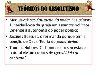 TEÓRICOS DO ABSOLUTISMOMaquiavel: secularização do poder. Faz críticas à interferência da Igreja em assuntos políticos. Defende a autonomia do poder político.Jacques Bossuet: o rei manda porque tem a benção de Deus. Teoria do poder divino.Thomas Hobbes: Os homens em seu estado natural viviam como selvagens.“ideia de contrato”