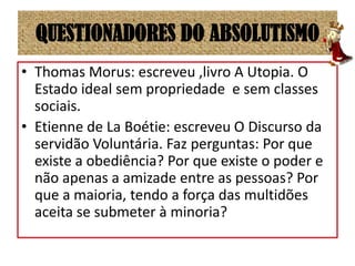 QUESTIONADORES DO ABSOLUTISMOThomas Morus: escreveu ,livro A Utopia. O Estado ideal sem propriedade  e sem classes sociais.Etienne de La Boétie: escreveu O Discurso da servidão Voluntária. Faz perguntas: Por que existe a obediência? Por que existe o poder e não apenas a amizade entre as pessoas? Por que a maioria, tendo a força das multidões aceita se submeter à minoria?