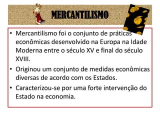 MERCANTILISMOMercantilismo foi o conjunto de práticas econômicas desenvolvido na Europa na Idade Moderna entre o século XV e final do século XVIII.Originou um conjunto de medidas econômicas diversas de acordo com os Estados.Caracterizou-se por uma forte intervenção do Estado na economia.