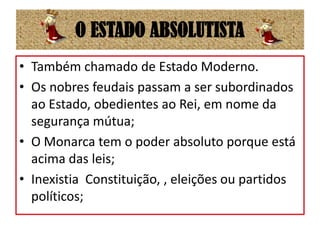 O ESTADO ABSOLUTISTATambém chamado de Estado Moderno.Os nobres feudais passam a ser subordinados ao Estado, obedientes ao Rei, em nome da segurança mútua;O Monarca tem o poder absoluto porque está acima das leis;Inexistia  Constituição, , eleições ou partidos políticos;