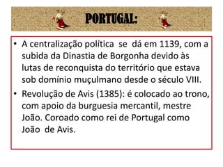 PORTUGAL:A centralização política  se  dá em 1139, com a subida da Dinastia de Borgonha devido às lutas de reconquista do território que estava sob domínio muçulmano desde o século VIII.Revolução de Avis (1385): é colocado ao trono, com apoio da burguesia mercantil, mestre João. Coroado como rei de Portugal como João  de Avis.