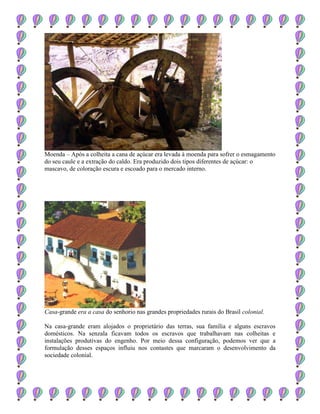 Moenda – Após a colheita a cana de açúcar era levada à moenda para sofrer o esmagamento
do seu caule e a extração do caldo. Era produzido dois tipos diferentes de açúcar: o
mascavo, de coloração escura e escoado para o mercado interno.
Casa-grande era a casa do senhorio nas grandes propriedades rurais do Brasil colonial.
Na casa-grande eram alojados o proprietário das terras, sua família e alguns escravos
domésticos. Na senzala ficavam todos os escravos que trabalhavam nas colheitas e
instalações produtivas do engenho. Por meio dessa configuração, podemos ver que a
formulação desses espaços influiu nos contastes que marcaram o desenvolvimento da
sociedade colonial.
 