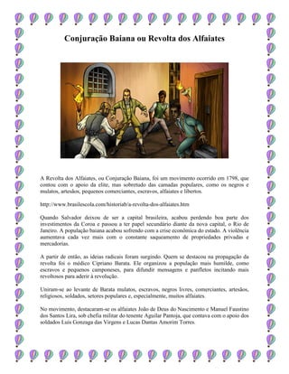 Conjuração Baiana ou Revolta dos Alfaiates
A Revolta dos Alfaiates, ou Conjuração Baiana, foi um movimento ocorrido em 1798, que
contou com o apoio da elite, mas sobretudo das camadas populares, como os negros e
mulatos, artesãos, pequenos comerciantes, escravos, alfaiates e libertos.
http://www.brasilescola.com/historiab/a-revolta-dos-alfaiates.htm
Quando Salvador deixou de ser a capital brasileira, acabou perdendo boa parte dos
investimentos da Coroa e passou a ter papel secundário diante da nova capital, o Rio de
Janeiro. A população baiana acabou sofrendo com a crise econômica do estado. A violência
aumentava cada vez mais com o constante saqueamento de propriedades privadas e
mercadorias.
A partir de então, as ideias radicais foram surgindo. Quem se destacou na propagação da
revolta foi o médico Cipriano Barata. Ele organizou a população mais humilde, como
escravos e pequenos camponeses, para difundir mensagens e panfletos incitando mais
revoltosos para aderir à revolução.
Uniram-se ao levante de Barata mulatos, escravos, negros livres, comerciantes, artesãos,
religiosos, soldados, setores populares e, especialmente, muitos alfaiates.
No movimento, destacaram-se os alfaiates João de Deus do Nascimento e Manuel Faustino
dos Santos Lira, sob chefia militar do tenente Aguilar Pantoja, que contava com o apoio dos
soldados Luís Gonzaga das Virgens e Lucas Dantas Amorim Torres.
 