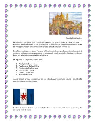 Revolta dos alfaiates.
Percebendo o perigo de uma organização popular em grande escala, o rei de Portugal D.
Fernando infiltrou homens de seu exército com os revoltosos e acabou surpreendendo-os. O
rei conseguiu prender a maioria dos envolvidos e não hesitou em torturá-los.
Revoltosos mais pobres, como Faustino e Nascimento, foram condenados imediatamente à
morte por enforcamento, enquanto que os intelectuais e mais abastados Barata e o professor
Francisco Moniz foram absolvidos pela Coroa.
Os 6 pontos da conjuração baiana eram:
1. Abolição da Escravatura
2. Proclamação da República;
3. Diminuição dos Impostos;
4. Abertura dos Portos;
5. Fim do Preconceito;
6. Aumento Salarial.
Apesar de não ter sido concretizado em sua totalidade, a Conjuração Baiana é considerada
uma importante revolta popular.
Bandeira da Conjuração Baiana, as cores da bandeira do movimento (Azul, branca e vermelha) são
até hoje as cores da Bahia.
 