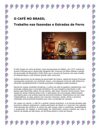 O CAFÉ NO BRASIL
Trabalho nas fazendas e Estradas de Ferro
O café chegou ao norte do Brasil, mais precisamente em Belém, em 1727, trazido da
Guiana Francesa para o Brasil pelo Sargento-Mor Francisco de Mello Palheta a pedido
do governador do Maranhão e Grão Pará, que o enviara às Guianas com essa missão.
Já naquela época o café possuía grande valor comercial.
Palheta aproximou-se da esposa do governador de Caiena, capital da Guiana Francesa,
conseguindo conquistar sua confiança. Assim, uma pequena muda de café Arábica foi
oferecida clandestinamente e trazida escondida na bagagem desse brasileiro.
Devido às nossas condições climáticas, o cultivo de café se espalhou rapidamente, com
produção voltada para o mercado doméstico. Em sua trajetória pelo Brasil o café
passou pelo Maranhão, Bahia, Rio de Janeiro, São Paulo, Paraná e Minas Gerais. Num
espaço de tempo relativamente curto, o café passou de uma posição relativamente
secundária para a de produto-base da economia brasileira. Desenvolveu-se com total
independência, ou seja, apenas com recursos nacionais, sendo, afinal, a primeira
realização exclusivamente brasileira que visou a produção de riquezas.
Por quase um século, o café foi a grande riqueza brasileira, e as divisas geradas pela
economia cafeeira aceleraram o desenvolvimento do Brasil e o inseriram nas relações
internacionais de comércio. A cultura do café ocupou vales e montanhas, possibilitando
o surgimento de cidades e dinamização de importantes centros urbanos por todo o
interior do Estado de São Paulo, sul de Minas Gerais e norte do Paraná.
 