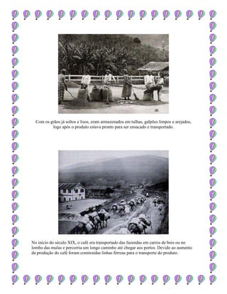 Com os grãos já soltos e lisos, eram armazenados em tulhas, galpões limpos e arejados,
logo após o produto estava pronto para ser ensacado e transportado.
No início do século XIX, o café era transportado das fazendas em carros de bois ou no
lombo das mulas e percorria um longo caminho até chegar aos portos. Devido ao aumento
da produção do café foram construídas linhas férreas para o transporte do produto.
 
