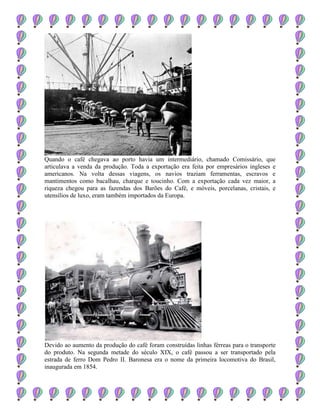 Quando o café chegava ao porto havia um intermediário, chamado Comissário, que
articulava a venda da produção. Toda a exportação era feita por empresários ingleses e
americanos. Na volta dessas viagens, os navios traziam ferramentas, escravos e
mantimentos como bacalhau, charque e toucinho. Com a exportação cada vez maior, a
riqueza chegou para as fazendas dos Barões do Café, e móveis, porcelanas, cristais, e
utensílios de luxo, eram também importados da Europa.
Devido ao aumento da produção do café foram construídas linhas férreas para o transporte
do produto. Na segunda metade do século XIX, o café passou a ser transportado pela
estrada de ferro Dom Pedro II. Baronesa era o nome da primeira locomotiva do Brasil,
inaugurada em 1854.
 