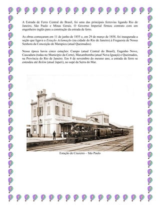 A Estrada de Ferro Central do Brasil, foi uma das principais ferrovias ligando Rio de
Janeiro, São Paulo e Minas Gerais. O Governo Imperial firmou contrato com um
engenheiro inglês para a construção da estrada de ferro.
As obras começaram em 11 de junho de 1855 e, em 29 de março de 1858, foi inaugurada a
seção que ligava a Estação Aclamação (na cidade do Rio de Janeiro) à Freguesia de Nossa
Senhora da Conceição de Marapicu (atual Queimados).
Nessa época havia cinco estações: Campo (atual Central do Brasil), Engenho Novo,
Cascadura (todas no Município da Corte), Maxambomba (atual Nova Iguaçú) e Queimados,
na Província do Rio de Janeiro. Em 8 de novembro do mesmo ano, a estrada de ferro se
estendeu até Belém (atual Japeri), no sopé da Serra do Mar.
Estação de Cruzeiro – São Paulo
 