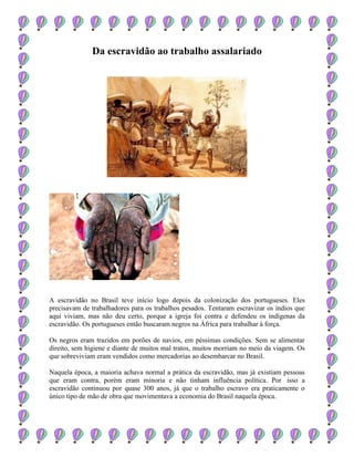 Da escravidão ao trabalho assalariado
A escravidão no Brasil teve início logo depois da colonização dos portugueses. Eles
precisavam de trabalhadores para os trabalhos pesados. Tentaram escravizar os índios que
aqui viviam, mas não deu certo, porque a igreja foi contra e defendeu os indígenas da
escravidão. Os portugueses então buscaram negros na África para trabalhar à força.
Os negros eram trazidos em porões de navios, em péssimas condições. Sem se alimentar
direito, sem higiene e diante de muitos mal tratos, muitos morriam no meio da viagem. Os
que sobreviviam eram vendidos como mercadorias ao desembarcar no Brasil.
Naquela época, a maioria achava normal a prática da escravidão, mas já existiam pessoas
que eram contra, porém eram minoria e não tinham influência política. Por isso a
escravidão continuou por quase 300 anos, já que o trabalho escravo era praticamente o
único tipo de mão de obra que movimentava a economia do Brasil naquela época.
 