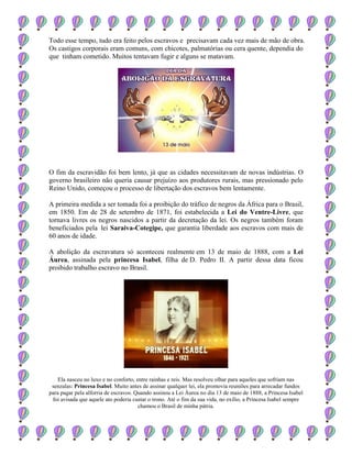 Todo esse tempo, tudo era feito pelos escravos e precisavam cada vez mais de mão de obra.
Os castigos corporais eram comuns, com chicotes, palmatórias ou cera quente, dependia do
que tinham cometido. Muitos tentavam fugir e alguns se matavam.
O fim da escravidão foi bem lento, já que as cidades necessitavam de novas indústrias. O
governo brasileiro não queria causar prejuízo aos produtores rurais, mas pressionado pelo
Reino Unido, começou o processo de libertação dos escravos bem lentamente.
A primeira medida a ser tomada foi a proibição do tráfico de negros da África para o Brasil,
em 1850. Em de 28 de setembro de 1871, foi estabelecida a Lei do Ventre-Livre, que
tornava livres os negros nascidos a partir da decretação da lei. Os negros também foram
beneficiados pela lei Saraiva-Cotegipe, que garantia liberdade aos escravos com mais de
60 anos de idade.
A abolição da escravatura só aconteceu realmente em 13 de maio de 1888, com a Lei
Áurea, assinada pela princesa Isabel, filha de D. Pedro II. A partir dessa data ficou
proibido trabalho escravo no Brasil.
Ela nasceu no luxo e no conforto, entre rainhas e reis. Mas resolveu olhar para aqueles que sofriam nas
senzalas: Princesa Isabel. Muito antes de assinar qualquer lei, ela promovia reuniões para arrecadar fundos
para pagar pela alforria de escravos. Quando assinou a Lei Áurea no dia 13 de maio de 1888, a Princesa Isabel
foi avisada que aquele ato poderia custar o trono. Até o fim da sua vida, no exílio, a Princesa Isabel sempre
chamou o Brasil de minha pátria.
 