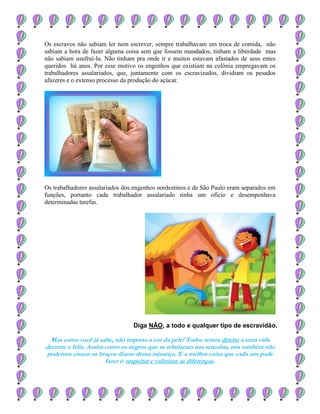 Os escravos não sabiam ler nem escrever, sempre trabalhavam em troca de comida, não
sabiam a hora de fazer alguma coisa sem que fossem mandados, tinham a liberdade mas
não sabiam usufruí-la. Não tinham pra onde ir e muitos estavam afastados de seus entes
queridos há anos. Por esse motivo os engenhos que existiam na colônia empregavam os
trabalhadores assalariados, que, juntamente com os escravizados, dividiam os pesados
afazeres e o extenso processo da produção do açúcar.
Os trabalhadores assalariados dos engenhos nordestinos e de São Paulo eram separados em
funções, portanto cada trabalhador assalariado tinha um ofício e desempenhava
determinadas tarefas.
Diga NÂO, a todo e qualquer tipo de escravidão.
Mas como você já sabe, não importa a cor da pele! Todos temos direito a uma vida
decente e feliz. Assim como os negros que se rebelaram nas senzalas, nós também não
podemos cruzar os braços diante dessa injustiça. E a melhor coisa que cada um pode
fazer é: respeitar e valorizar as diferenças.
 