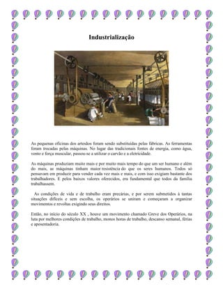 Industrialização
As pequenas oficinas dos artesãos foram sendo substituídas pelas fábricas. As ferramentas
foram trocadas pelas máquinas. No lugar das tradicionais fontes de energia, como água,
vento e força muscular, passou-se a utilizar o carvão e a eletricidade.
As máquinas produziam muito mais e por muito mais tempo do que um ser humano e além
do mais, as máquinas tinham maior resistência do que os seres humanos. Todos só
pensavam em produzir para vender cada vez mais e mais, e com isso exigiam bastante dos
trabalhadores. E pelos baixos valores oferecidos, era fundamental que todos da família
trabalhassem.
As condições de vida e de trabalho eram precárias, e por serem submetidos à tantas
situações difíceis e sem escolha, os operários se uniram e começaram a organizar
movimentos e revoltas exigindo seus direitos.
Então, no início do século XX , houve um movimento chamado Greve dos Operários, na
luta por melhores condições de trabalho, monos horas de trabalho, descanso semanal, férias
e aposentadoria.
 