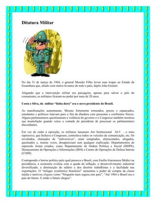 Ditatura Militar
No dia 31 de março de 1964, o general Mourão Filho levou suas tropas ao Estado da
Guanabara que, aliado com outros levantes de todo o país, depôs João Goulart.
Alegando que a intervenção militar era passageira, apenas para salvar o país do
comunismo, os militares ficaram no poder por mais de 20 anos.
Costa e Silva, da militar “linha dura” era o novo presidente do Brasil.
As manifestações aumentaram. Mesmo fortemente torturados, presos e espancados,
estudantes e políticos lutavam para o fim da ditadura com passeatas e confrontos físicos.
Alguns parlamentares questionaram a violência do governo e o Congresso também mostrou
sua insatisfação quando vetou a vontade do presidente de processar os parlamentares
discordantes.
Em vez de ceder à oposição, os militares lançaram Ato Institucional AI-5 , o mais
repressivo, que fechava o Congresso, controlava todos os veículos de comunicação, etc. Os
revoltados, chamados de “subversivos”, eram estuprados, eletrocutados, afogados,
queimados e, muitas vezes, desapareciam sem qualquer explicação. Departamentos de
repressão foram criados, como Departamento de Ordem Política e Social (DOPS),
Destacamento de Operações e Informações (DOI) e Centro de Operações de Defesa Interna
(CODI).
Contrapondo o horror político pelo qual passava o Brasil, com Emílio Garrastazu Médici na
presidência, a economia evoluía com a queda da inflação, o desenvolvimento industrial
diversificado, a diminuição do salário e dos direitos trabalhistas e a facilidade nas
exportações. O “milagre econômico brasileiro” aumentou o poder de compra da classe
média e motivou slogans como “Ninguém mais segura este país”, “Até 1964 o Brasil era o
país do futuro. E então o futuro chegou”.
 