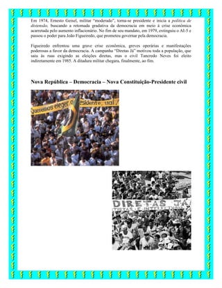 Em 1974, Ernesto Geisel, militar “moderado”, torna-se presidente e inicia a política de
distensão, buscando a retomada gradativa da democracia em meio à crise econômica
acarretada pelo aumento inflacionário. No fim de seu mandato, em 1979, extinguiu o AI-5 e
passou o poder para João Figueiredo, que prometeu governar pela democracia.
Figueiredo enfrentou uma grave crise econômica, greves operárias e manifestações
poderosas a favor da democracia. A campanha “Diretas Já” motivou toda a população, que
saiu às ruas exigindo as eleições diretas, mas o civil Tancredo Neves foi eleito
indiretamente em 1985. A ditadura militar chegara, finalmente, ao fim.
Nova República – Democracia – Nova Constituição-Presidente civil
 