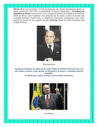 Diretas Já foi um movimento civil de reivindicação por eleições presidenciais diretas no
Brasil ocorrido em 1983-1984. A possibilidade de eleições diretas para a Presidência da
República no Brasil se concretizou com a votação da proposta de Emenda Constitucional
Dante de Oliveira pelo Congresso. Essa proposta não foi aceita e acabou frustrando toda
sociedade brasileira. Ainda assim, os adeptos do movimento conquistaram uma vitória
parcial em janeiro do ano seguinte quando Tancredo Neves foi eleito presidente pelo
Colégio Eleitoral.
Tancredo Neves
O primeiro presidente civil eleito desde o golpe militar de 1964 foi Tancredo Neves. Ele
não chegou a assumir, sendo operado no dia quatorze de março, e contraindo infecção
hospitalar.
No dia da posse, quinze de março, assume então José Sarney.
José Sarney
 
