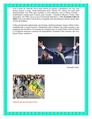 Com a morte de Tancredo Neves antes mesmo de assumir a presidência, seu vice, José
Sarney assume o cargo. Ainda pressionado pelas “Diretas Já”, Sarney faz muito pela
democratização. Em 1986, para combater a crise financeira, cria os Planos Cruzado –
modificando a moeda atual, Cruzeiro, para Cruzado – Cruzado II, Bresser e Verão, todos
fracassados. Em 1988, cria-se a nova Constituição Brasileira e, 1989, Fernando Collor de
Mello vence Luís Inácio Lula da Silva no segundo turno das primeiras eleições diretas após
25 anos de ditadura.
Collor, prometendo modernização, privatização e desburocratização, lançou o Plano Collor,
restabelecendo a moeda Cruzeiro e bloqueando todo o dinheiro das contas correntes e das
poupanças dos brasileiros. Foi acusado de corrupção pelo seu irmão Pedro Collor de Mello
e o Congresso autorizou o processo de Impeachment. Fernando Collor renuncia. Seu vice,
Itamar Franco, substitui-o.
Fernando Collor.
Impeachment do Fernando Collor.
 