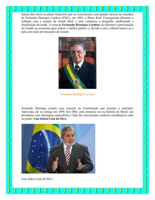 Itamar deu início ao plano financeiro que se concretizaria com grande sucesso no mandato
de Fernando Henrique Cardoso (FHC), em 1995, o Plano Real. Conseguindo diminuir a
inflação com a criação da moeda Real, o país começava a progredir, melhorando a
distribuição de renda. A meta de Fernando Henrique Cardoso era diminuir a participação
do Estado na economia para reduzir o déficit público e, devido a isto, o Brasil tornou-se o
país com mais privatizações do mundo.
Fernando Henrique Cardoso
Fernando Henrique propõe uma emenda na Constituição que permite a reeleição.
Aprovada, ele se reelege em 1999. Em 2002, pela primeira vez na história do Brasil, um
presidente com ideologias esquerdistas e líder dos movimentos sindicais metalúrgicos sobe
ao poder. Luís Inácio Lula da Silva.
Luiz Inácio Lula da Silva
 
