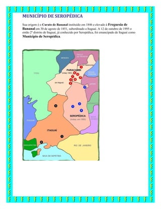 MUNICÍPIO DE SEROPÉDICA
Sua origem é o Curato de Bananal instituído em 1846 e elevado à Freguesia de
Bananal em 30 de agosto de 1851, subordinado a Itaguaí. A 12 de outubro de 1995 o
então 2º distrito de Itaguaí, já conhecido por Seropédica, foi emancipado de Itaguaí como
Município de Seropédica.
 