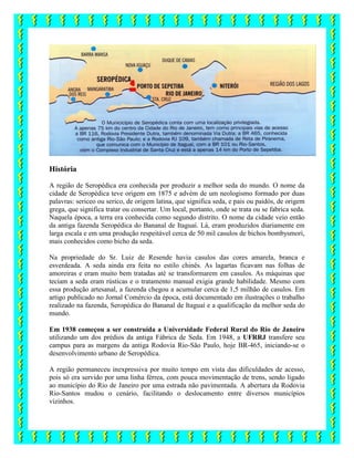 História
A região de Seropédica era conhecida por produzir a melhor seda do mundo. O nome da
cidade de Seropédica teve origem em 1875 e advém de um neologismo formado por duas
palavras: sericeo ou serico, de origem latina, que significa seda, e pais ou paidós, de origem
grega, que significa tratar ou consertar. Um local, portanto, onde se trata ou se fabrica seda.
Naquela época, a terra era conhecida como segundo distrito. O nome da cidade veio então
da antiga fazenda Seropédica do Bananal de Itaguaí. Lá, eram produzidos diariamente em
larga escala e em uma produção respeitável cerca de 50 mil casulos de bichos bombysmori,
mais conhecidos como bicho da seda.
Na propriedade do Sr. Luiz de Resende havia casulos das cores amarela, branca e
esverdeada. A seda ainda era feita no estilo chinês. As lagartas ficavam nas folhas de
amoreiras e eram muito bem tratadas até se transformarem em casulos. As máquinas que
teciam a seda eram rústicas e o tratamento manual exigia grande habilidade. Mesmo com
essa produção artesanal, a fazenda chegou a acumular cerca de 1,5 milhão de casulos. Em
artigo publicado no Jornal Comércio da época, está documentado em ilustrações o trabalho
realizado na fazenda, Seropédica do Bananal de Itaguaí e a qualificação da melhor seda do
mundo.
Em 1938 começou a ser construída a Universidade Federal Rural do Rio de Janeiro
utilizando um dos prédios da antiga Fábrica de Seda. Em 1948, a UFRRJ transfere seu
campus para as margens da antiga Rodovia Rio-São Paulo, hoje BR-465, iniciando-se o
desenvolvimento urbano de Seropédica.
A região permaneceu inexpressiva por muito tempo em vista das dificuldades de acesso,
pois só era servido por uma linha férrea, com pouca movimentação de trens, sendo ligado
ao município do Rio de Janeiro por uma estrada não pavimentada. A abertura da Rodovia
Rio-Santos mudou o cenário, facilitando o deslocamento entre diversos municípios
vizinhos.
 
