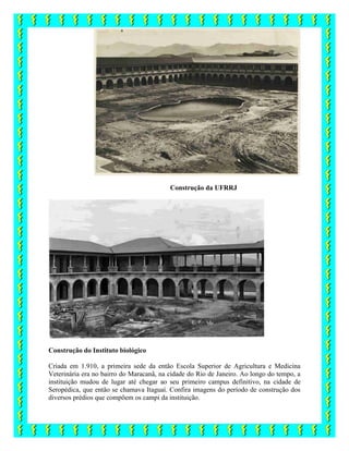 Construção da UFRRJ
Construção do Instituto biológico
Criada em 1.910, a primeira sede da então Escola Superior de Agricultura e Medicina
Veterinária era no bairro do Maracanã, na cidade do Rio de Janeiro. Ao longo do tempo, a
instituição mudou de lugar até chegar ao seu primeiro campus definitivo, na cidade de
Seropédica, que então se chamava Itaguaí. Confira imagens do período de construção dos
diversos prédios que compõem os campi da instituição.
 