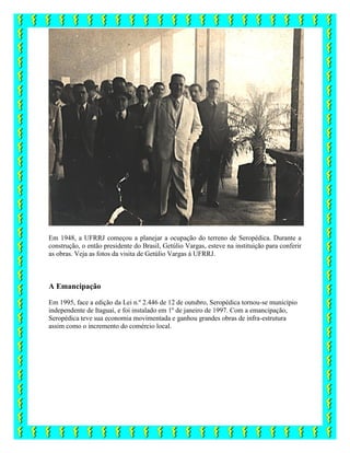 Em 1948, a UFRRJ começou a planejar a ocupação do terreno de Seropédica. Durante a
construção, o então presidente do Brasil, Getúlio Vargas, esteve na instituição para conferir
as obras. Veja as fotos da visita de Getúlio Vargas à UFRRJ.
A Emancipação
Em 1995, face a edição da Lei n.º 2.446 de 12 de outubro, Seropédica tornou-se município
independente de Itaguaí, e foi instalado em 1º de janeiro de 1997. Com a emancipação,
Seropédica teve sua economia movimentada e ganhou grandes obras de infra-estrutura
assim como o incremento do comércio local.
 
