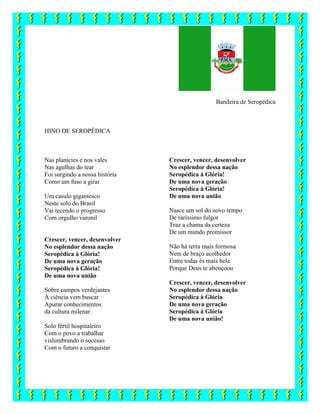 Bandeira de Seropédica
HINO DE SEROPÉDICA
Nas planícies e nos vales
Nas agulhas do tear
Foi surgindo a nossa história
Como um fuso a girar
Um casulo gigantesco
Neste solo do Brasil
Vai tecendo o progresso
Com orgulho varonil
Crescer, vencer, desenvolver
No esplendor dessa nação
Seropédica à Glória!
De uma nova geração
Seropédica à Glória!
De uma nova união
Sobre campos verdejantes
A ciência vem buscar
Apurar conhecimentos
da cultura milenar.
Solo fértil hospitaleiro
Com o povo a trabalhar
vislumbrando o sucesso
Crescer, vencer, desenvolver
No esplendor dessa nação
Seropédica à Glória!
De uma nova geração
Seropédica à Glória!
De uma nova união
Nasce um sol do novo tempo
De raríssimo fulgor
Traz a chama da certeza
De um mundo promissor
Não há terra mais formosa
Nem de braço acolhedor
Entre todas és mais bela
Porque Deus te abençoou
Crescer, vencer, desenvolver
No esplendor dessa nação
Seropédica à Glória
De uma nova geração
Seropédica à Glória
De uma nova união!
Com o futuro a conquistar
 