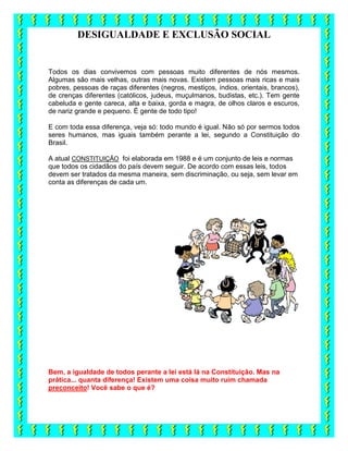 DESIGUALDADE E EXCLUSÃO SOCIAL
Todos os dias convivemos com pessoas muito diferentes de nós mesmos.
Algumas são mais velhas, outras mais novas. Existem pessoas mais ricas e mais
pobres, pessoas de raças diferentes (negros, mestiços, índios, orientais, brancos),
de crenças diferentes (católicos, judeus, muçulmanos, budistas, etc.). Tem gente
cabeluda e gente careca, alta e baixa, gorda e magra, de olhos claros e escuros,
de nariz grande e pequeno. É gente de todo tipo!
E com toda essa diferença, veja só: todo mundo é igual. Não só por sermos todos
seres humanos, mas iguais também perante a lei, segundo a Constituição do
Brasil.
A atual CONSTITUIÇÃO foi elaborada em 1988 e é um conjunto de leis e normas
que todos os cidadãos do país devem seguir. De acordo com essas leis, todos
devem ser tratados da mesma maneira, sem discriminação, ou seja, sem levar em
conta as diferenças de cada um.
Bem, a igualdade de todos perante a lei está lá na Constituição. Mas na
prática... quanta diferença! Existem uma coisa muito ruim chamada
preconceito! Você sabe o que é?
 