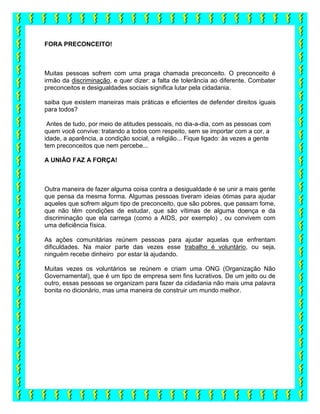 FORA PRECONCEITO!
Muitas pessoas sofrem com uma praga chamada preconceito. O preconceito é
irmão da discriminação, e quer dizer: a falta de tolerância ao diferente. Combater
preconceitos e desigualdades sociais significa lutar pela cidadania.
saiba que existem maneiras mais práticas e eficientes de defender direitos iguais
para todos?
Antes de tudo, por meio de atitudes pessoais, no dia-a-dia, com as pessoas com
quem você convive: tratando a todos com respeito, sem se importar com a cor, a
idade, a aparência, a condição social, a religião... Fique ligado: às vezes a gente
tem preconceitos que nem percebe...
A UNIÃO FAZ A FORÇA!
Outra maneira de fazer alguma coisa contra a desigualdade é se unir a mais gente
que pensa da mesma forma. Algumas pessoas tiveram ideias ótimas para ajudar
aqueles que sofrem algum tipo de preconceito, que são pobres, que passam fome,
que não têm condições de estudar, que são vítimas de alguma doença e da
discriminação que ela carrega (como a AIDS, por exemplo) , ou convivem com
uma deficiência física.
As ações comunitárias reúnem pessoas para ajudar aquelas que enfrentam
dificuldades. Na maior parte das vezes esse trabalho é voluntário, ou seja,
ninguém recebe dinheiro por estar lá ajudando.
Muitas vezes os voluntários se reúnem e criam uma ONG (Organização Não
Governamental), que é um tipo de empresa sem fins lucrativos. De um jeito ou de
outro, essas pessoas se organizam para fazer da cidadania não mais uma palavra
bonita no dicionário, mas uma maneira de construir um mundo melhor.
 