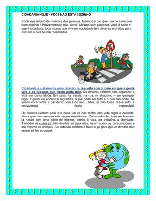 CIDADANIA HOJE - VOCÊ NÃO ESTÁ SOZINHO
Você vive isolado do mundo e das pessoas, fazendo o que quer, na hora em que
bem entende? Provavelmente não, certo? Mesmo sem perceber, você já sabe o
que é cidadania: todo mundo que vive em sociedade tem deveres e direitos para
cumprir e para serem respeitados.
Cidadania é justamente essa relação de respeito com o meio em que a gente
vive e as pessoas que fazem parte dele. Os deveres existem para organizar a
vida em comunidade. Em casa, na escola, na rua, no shopping – em qualquer
lugar a gente vai encontrar regrinhas, o que pode ser feito e o que não pode. Às
vezes você perde a paciência com tudo isso... Mas, se não fosse desse jeito, a
convivência ficaria impossível.
Os direitos existem para que cada um de nós tenha uma vida digna e decente,
ainda que nem sempre eles sejam respeitados. Como cidadão, todo ser humano
já nasce com uma série de direitos: direito à vida, ao trabalho, à liberdade.
Também as crianças têm direitos só para elas, assim como os consumidores e
até mesmo os animais. Ser cidadão também é bater o pé para que os direitos não
sejam só leis no papel.
 