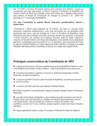 Em 3/12/1889, o Governo Provisório nomeou uma comissão para elaborar o projeto da
Constituição que seria apresentado ao futuro Congresso Constituinte da República dos
Estados Unidos do Brasil (era chamado assim, pela relação que a Inglaterra desenvolveu
pela colônia). O Projeto da Constituição foi entregue ao governo e em 24/02/1891
promulgou a 1ª Constituição da República.
Era uma Constituição de espírito liberal, fortemente presidencialista, federal e
democrática.
Constituía-se o Brasil numa federação de 20 Estados, aos quais se concedia ampla
autonomia, econômica eadministrativa; estes eram governados por um presidente eleito
diretamente pelo povo, com um mandato de 4 anos. O Presidente da República, eleito
diretamente pelo povo (sufrágio universal), governava durante um quatriênio, constituindo
o Poder Executivo. Os membros do Congresso Nacional, órgão do poder Legislativo,
composto do Senado Federal e da Câmara dos Deputados, eram também eleitos diretamente
pelo povo, os deputados para um período de 4, e, os Senadores, para um período de 9 anos.
O supremo Tribunal Federal era o órgão superior do Poder Judiciário. Consagrava-se ampla
liberdade individual, política e econômica, e tornava-se o estado sem religião oficial.
Principais características da Constituição de 1891
► a adoção da democracia e da forma republicana de governo (República Federativa, sob o
nome República dos Estados Unidos do Brasil – reflexo da influência norte-americana);
► a existência dos poderes Legislativo, Executivo e Judiciário (extinguindo-se Poder
Moderador, da época do Império);
► o exercício do Poder Executivo pelo Presidente da República, auxiliado por ministros
de sua livre escolha;
► o exercício do Poder judiciário pelo Supremo Tribunal Federal;
► o Poder Legislativo, constituído pelo Congresso Nacional: Senado Federal e Câmara dos
Deputados;
► a escolha do Presidente da República e dos membros do poder Legislativo por meio do
sufrágio direto universal masculino (os cidadãos com direitos plenos poderiam votar em
seus representantes, sem necessidade de comprovar a renda); não podiam votar:
analfabetos, menores de 21 anos, mulheres, monges regulares, praças das Forças Armadas e
mendigos;
► a Igreja separada do estado (o artigo 72 extinguia o Padroado do tempo do Império);
 