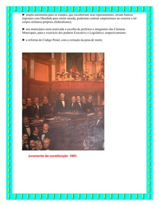 ► ampla autonomia para os estados, que escolheriam seus representantes, teriam bancos
regionais com liberdade para emitir moeda, poderiam contrair empréstimos no exterior e ter
corpos militares próprios (federalismo);
► aos municípios seria reservada a escolha de prefeitos e integrantes das Câmaras
Municipais, para o exercício dos poderes Executivo e Legislativo, respectivamente;
► a reforma do Código Penal, com a extinção da pena de morte.
Juramento da constituição 1891.
 