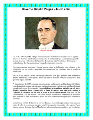 Governo Getúlio Vargas – Início e fim.
Getúlio Vargas
De 1930 a 1934, Getúlio Vargas mantém-se como chefe do Governo Provisório, agindo
através de decretos. Vendo a força das revoltas do proletariado e a adesão deste ao partido
comunista, criou o Ministério do Trabalho, da Indústria e do Comércio, e determinou a
sindicalização das classes operárias, buscando obter maior controle.
Com uma postura autoritária, Vargas buscou minar as influências dos militares e das
oligarquias em sua política, nomeando interventores de sua confiança para os estados e
municípios.
Em 1934, foi criada a nova constituição brasileira que, pela primeira vez, estabelecia
direitos trabalhistas, voto secreto, direito de voto às mulheres. Getúlio foi escolhido para
governar o país até 1938.
A Constituição de 1937 perseguia os comunistas, acabava com as liberdades individuais,
centralizava todo o poder nas mãos do presidente, censurava a imprensa, mas beneficiava a
camada mais pobre da população. Vargas diminuiu a jornada de trabalho para 8 horas
diárias, concedeu férias remuneradas e finais de semana com descanso, proibiu o
trabalho de menores de 14 anos e criou a licença-maternidade. Por isto, ele foi
considerado o “Pai dos Pobres”. Em 1939, Vargas incentivou a importação de máquinas
para aumentar o setor industrial do país e não mais depender das importações de bens de
consumo.
Concentrada no Rio de Janeiro e em São Paulo, a industrialização exigiu uma demanda
maior de mão-de-obra, o que acarretou uma forte migração interna para estas regiões. Neste
mesmo ano, na Segunda Guerra Mundial, ao lado dos países democráticos que combatiam
 