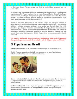 os fascistas, Getúlio Vargas perdeu sua força e credibilidade justamente por ser
contraditório.
Os militares, que ganharam prestígio por sua atuação na Segunda Guerra e perderam sua
importância na Era Vargas, queriam voltar ao poder. O general Eurico Gaspar Dutra lançou
sua candidatura, mas Vargas planejava outro golpe para cancelar as eleições. No entanto,
em 1945, os chefes das Forças Armadas depuseram o presidente, que voltaria em 1951.
Dutra venceria a eleição em 2 de dezembro de 1945.
Diante de um Brasil democrático e sem censura, Vargas não conseguiu controlar as
oposições em seu último mandato. Quando resolvia apoiar o povo, perdia a confiança dos
políticos e militares e quando reprimia o povo, perdia seus fãs mais leais. Em 1954,
descoberto que Gregório Fortunato, funcionário fiel de Vargas, fora o mandante de um
atentado a Carlos Lacerda, os militares exigiram a renúncia do presidente com o apoio de
comunistas, banqueiros, industriais, imprensa e parte da população. Sabendo que não
haveria plano que o fizesse escapar, Getúlio Vargas atirou em seu próprio peito, dizendo
numa carta
“Eu vos dei a minha vida. Agora vos ofereço a minha morte. Nada receio. Serenamente
dou o primeiro passo no caminho da eternidade e saio da vida para entrar na História.”
O Populismo no Brasil
O Populismo no Brasil vai de 1945 a 1964 mas teve origem na revolução de 1930.
Getúlio Vargas procurando popularidade para se manter no governo, beneficiou os
trabalhadores brasileiros com suas reformas trabalhistas.
Com a criação da CLT (Codigos de Leis Trabalhistas), a jornada de trabalho foi diminuída
e a população não poderia receber um salário menor que o permitido pelo governo, o
Salário Mínimo.
Um Governo Populista é o tipo de governo que o presidente é adorado pelo seu carisma e
pelas suas ações governamentais. O líder populista é adorado principalmente pela
população de baixa renda.
 