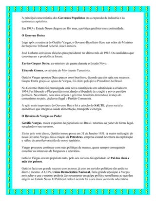 A principal característica dos Governos Populistas era a expansão da indústria e da
economia capitalista.
Em 1945 o Estado Novo chegava ao fim mas, a politica getulista teve continuidade.
O Governo Dutra
Logo após a renúncia de Getúlio Vargas, o Governo Brasileiro ficou nas mãos do Ministro
do Supremo Tribunal Federal, José Linhares.
José Linhares convocou eleições para presidente no ultimo mês de 1945. Os candidatos que
concorreram a presidência foram:
Eurico Gaspar Dutra, ex-ministro de guerra durante o Estado Novo.
Eduardo Gomes, ex-ativista do Movimento Tenentista.
Getúlio Vargas apontou Dutra para o povo brasileiro, dizendo que ele seria seu sucessor.
Gaspar Dutra graças ao apoio de Vargas, foi eleito pelo povo Presidente do Brasil.
No Governo Dutra foi promulgada uma nova constituição em substituição a criada em
1934. Foi liberado o Pluripartidarismo, dando a liberdade de criação a novos partidos
políticos. No entanto, dois anos depois o governo brasileiro temendo o avanço do
comunismo no país, declarou ilegal o Partido Comunista.
A ação mais importante do Governo Dutra foi a criação do SALTE, plano social e
econômico que integrava saúde alimentação, transporte e energia.
O Retorno de Vargas ao Poder
Getúlio Vargas, maior expoente do populismo no Brasil, retornou ao poder de forma legal,
sucedendo o seu sucessor.
Eleito pelo voto direto, Getúlio tomou posse em 31 de Janeiro 1951. A maior realização do
novo Governo Vargas, foi a criação da Petrobras, empresa estatal detentora da exploração
e refino do petróleo extraído do nosso território.
Vargas procurou continuar com suas políticas de massas, quase sempre conseguindo
conciliar os interesses de burgueses e operários.
Getúlio Vargas era um populista nato, pelo seu carisma foi apelidado de Pai dos ricos e
mãe dos pobres.
Getúlio fazia um grande sucesso com o povo, já com os partidos políticos não podia se
dizer o mesmo. A UDN, União Democrática Nacional, fazia grande oposição a Vargas
pois achava que o mesmo poderia dar novamente um golpe político semelhante ao que deu
origem ao Estado Novo. O Político Carlos Lacerda foi o seu mais veemente adversário
 