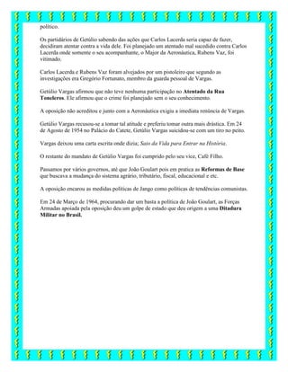 político.
Os partidários de Getúlio sabendo das ações que Carlos Lacerda seria capaz de fazer,
decidiram atentar contra a vida dele. Foi planejado um atentado mal sucedido contra Carlos
Lacerda onde somente o seu acompanhante, o Major da Aeronáutica, Rubens Vaz, foi
vitimado.
Carlos Lacerda e Rubens Vaz foram alvejados por um pistoleiro que segundo as
investigações era Gregório Fortunato, membro da guarda pessoal de Vargas.
Getúlio Vargas afirmou que não teve nenhuma participação no Atentado da Rua
Toneleros. Ele afirmou que o crime foi planejado sem o seu conhecimento.
A oposição não acreditou e junto com a Aeronáutica exigiu a imediata renúncia de Vargas.
Getúlio Vargas recusou-se a tomar tal atitude e preferiu tomar outra mais drástica. Em 24
de Agosto de 1954 no Palácio do Catete, Getúlio Vargas suicidou-se com um tiro no peito.
Vargas deixou uma carta escrita onde dizia; Saio da Vida para Entrar na História.
O restante do mandato de Getúlio Vargas foi cumprido pelo seu vice, Café Filho.
Passamos por vários governos, até que João Goulart pois em pratica as Reformas de Base
que buscava a mudança do sistema agrário, tributário, fiscal, educacional e etc.
A oposição encarou as medidas políticas de Jango como políticas de tendências comunistas.
Em 24 de Março de 1964, procurando dar um basta a política de João Goulart, as Forças
Armadas apoiada pela oposição deu um golpe de estado que deu origem a uma Ditadura
Militar no Brasil.
 