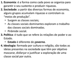 1. Economia: é a forma como cada povo se organiza para
garantir o seu sustento e produzir riquezas.
2. Sociedade: a partir das diversas formas de economia,
alguns grupos acumulam riquezas e controlam os
“meios de produção”.
• Surgem as classes sociais;
• As classes sociais dominantes exploram o trabalho
das classes sociais dominadas.
• Pirâmide social.
3. Política: é tudo que se refere às relações de poder e ao
Estado.
• Estado é diferente de governo.
4. Ideologia: formada por cultura e religião, são todas as
ideias presentes na sociedade que têm por objetivo
mascarar, disfarçar e justificar a exploração de uma
classe social por outra.
 
