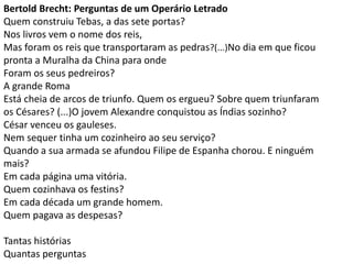 Bertold Brecht: Perguntas de um Operário Letrado
Quem construiu Tebas, a das sete portas?
Nos livros vem o nome dos reis,
Mas foram os reis que transportaram as pedras?(...)No dia em que ficou
pronta a Muralha da China para onde
Foram os seus pedreiros?
A grande Roma
Está cheia de arcos de triunfo. Quem os ergueu? Sobre quem triunfaram
os Césares? (...)O jovem Alexandre conquistou as Índias sozinho?
César venceu os gauleses.
Nem sequer tinha um cozinheiro ao seu serviço?
Quando a sua armada se afundou Filipe de Espanha chorou. E ninguém
mais?
Em cada página uma vitória.
Quem cozinhava os festins?
Em cada década um grande homem.
Quem pagava as despesas?
Tantas histórias
Quantas perguntas
 