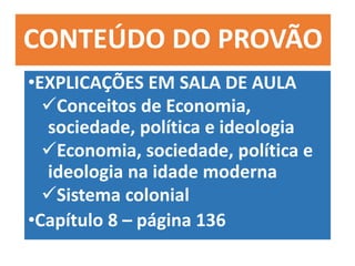 CONTEÚDO DO PROVÃO
•EXPLICAÇÕES EM SALA DE AULA
Conceitos de Economia,
sociedade, política e ideologia
Economia, sociedade, política e
ideologia na idade moderna
Sistema colonial
•Capítulo 8 – página 136
 