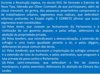 Durante a Revolução Inglesa, no século XVII, foi formado o Exército de
Novo Tipo, liderado por Oliver Cromwell, de que participavam, além da
classe mercantil, da gentry, dos pequenos proprietários camponeses e
de trabalhadores urbanos, segmentos mais radicais, que defendiam
reformas profundas no Estado inglês. É CORRETO afirmar que esses
segmentos eram constituídos:
(a) Pelos tories, que visavam ao fechamento do Parlamento e à
instituição de um governo popular, e pelos whigs, defensores da
abolição da propriedade privada.
(b) Pelos levellers, que reivindicavam a democratização, a extensão do
sufrágio e uma maior igualdade perante a lei, e pelos diggers,
defensores da posse comum das terras.
(c) Pelos landlords, que buscavam a implantação do sufrágio universal
e a extensão do voto às mulheres, e pelos warlordists, que pregavam a
luta armada do povo contra o Parlamento.
(d) Pelos saint-simonistas, que defendiam o fim do sistema
monárquico, e pelos owenistas, defensores da abolição da Câmara dos
Lordes.
 