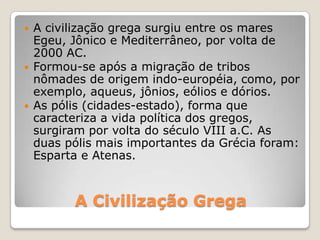 A Civilização Grega
 A civilização grega surgiu entre os mares
Egeu, Jônico e Mediterrâneo, por volta de
2000 AC.
 Formou-se após a migração de tribos
nômades de origem indo-européia, como, por
exemplo, aqueus, jônios, eólios e dórios.
 As pólis (cidades-estado), forma que
caracteriza a vida política dos gregos,
surgiram por volta do século VIII a.C. As
duas pólis mais importantes da Grécia foram:
Esparta e Atenas.
 
