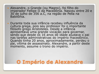 O Império de Alexandre
 Alexandre, o Grande (ou Magno), foi filho do
imperador Fellipe II da Macedônia. Nasceu entre 20 e
30 de julho de 356 a.C, na região de Pella na
Babilônia.
 Durante toda sua infância recebeu influência da
cultura grega, pois seu professor foi o importante
filósofo grego Aristoteles. Desde a infância
apresentava uma grande vocação para governar,
sendo que desde os 16 anos de idade ajudava o pai
nas tarefas administrativas do império macedônico.
Quando tinha 20 anos, aproximadamente, perdeu o
pai, vítima de assassinato. Alexandre, a partir deste
momento, assume o trono do império.
 