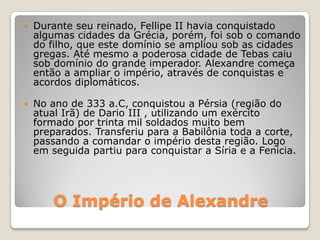 O Império de Alexandre
 Durante seu reinado, Fellipe II havia conquistado
algumas cidades da Grécia, porém, foi sob o comando
do filho, que este domínio se ampliou sob as cidades
gregas. Até mesmo a poderosa cidade de Tebas caiu
sob domínio do grande imperador. Alexandre começa
então a ampliar o império, através de conquistas e
acordos diplomáticos.
 No ano de 333 a.C, conquistou a Pérsia (região do
atual Irã) de Dario III , utilizando um exército
formado por trinta mil soldados muito bem
preparados. Transferiu para a Babilônia toda a corte,
passando a comandar o império desta região. Logo
em seguida partiu para conquistar a Síria e a Fenicia.
 