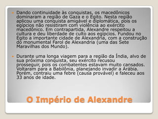 O Império de Alexandre
 Dando continuidade às conquistas, os macedônicos
dominaram a região de Gaza e o Egito. Nesta região
aplicou uma conquista amigável e diplomática, pois os
egípcios não resistiram com violência ao exército
macedônico. Em contrapartida, Alexandre respeitou a
cultura e deu liberdade de culto aos egípcios. Fundou no
Egito a importante cidade de Alexandria, com a construção
do monumental Farol de Alexandria (uma das Sete
Maravilhas dos Mundo).
 Durante uma longa viagem para a região da Índia, alvo de
sua próxima conquista, seu exército recusou
prosseguir, pois os combatentes estavam muito cansados.
Voltaram para a Babilônia, planejando invadir a Arábia.
Porém, contraiu uma febre (causa provável) e faleceu aos
33 anos de idade.
 