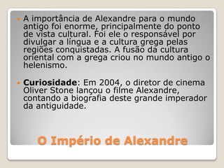 O Império de Alexandre
 A importância de Alexandre para o mundo
antigo foi enorme, principalmente do ponto
de vista cultural. Foi ele o responsável por
divulgar a língua e a cultura grega pelas
regiões conquistadas. A fusão da cultura
oriental com a grega criou no mundo antigo o
helenismo.
 Curiosidade: Em 2004, o diretor de cinema
Oliver Stone lançou o filme Alexandre,
contando a biografia deste grande imperador
da antiguidade.
 