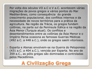 A Civilização Grega
 Por volta dos séculos VII a.C e V a.C. acontecem várias
migrações de povos gregos a vários pontos do Mar
Mediterrâneo, como consequência do grande
crescimento populacional, dos conflitos internos e da
necessidade de novos territórios para a prática da
agricultura. Na região da Trácia, os gregos fundam
colônias, na parte sul da Península Itálica e na região da
Ásia Menor (Turquia atual). Os conflitos e
desentendimentos entre as colônias da Ásia Menor e o
Império Persa ocasiona as famosas Guerras Médicas
(492 a.C. a 448 a.C.), onde os gregos saem vitoriosos.
 Esparta e Atenas envolvem-se na Guerra do Peloponeso
(431 a.C. a 404 a.C.), vencida por Esparta. No ano de
359 a.C., as pólis gregas são dominadas e controladas
pelos Macedônios.
 